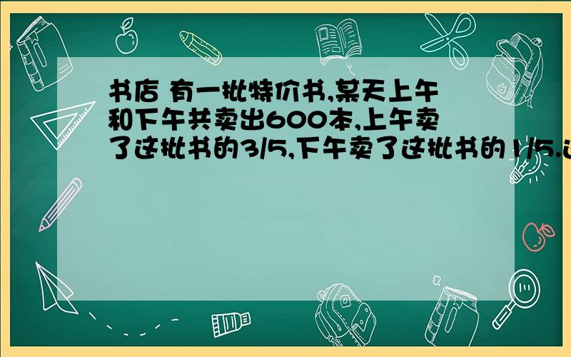 书店 有一批特价书,某天上午和下午共卖出600本,上午卖了这批书的3/5,下午卖了这批书的1/5.这批书有多少本