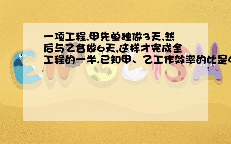 一项工程,甲先单独做3天,然后与乙合做6天,这样才完成全工程的一半.已知甲、乙工作效率的比是4:3.问题是这件工作乙单独做,需要多少天才能完成?急!用算式解,带点思路且详细.