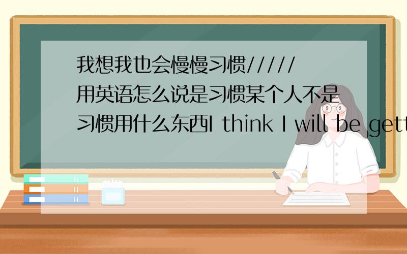 我想我也会慢慢习惯/////用英语怎么说是习惯某个人不是习惯用什么东西I think I will be getting used to 这句我会