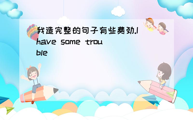 我造完整的句子有些费劲.I have some trouble （ ） （ ） （ ）