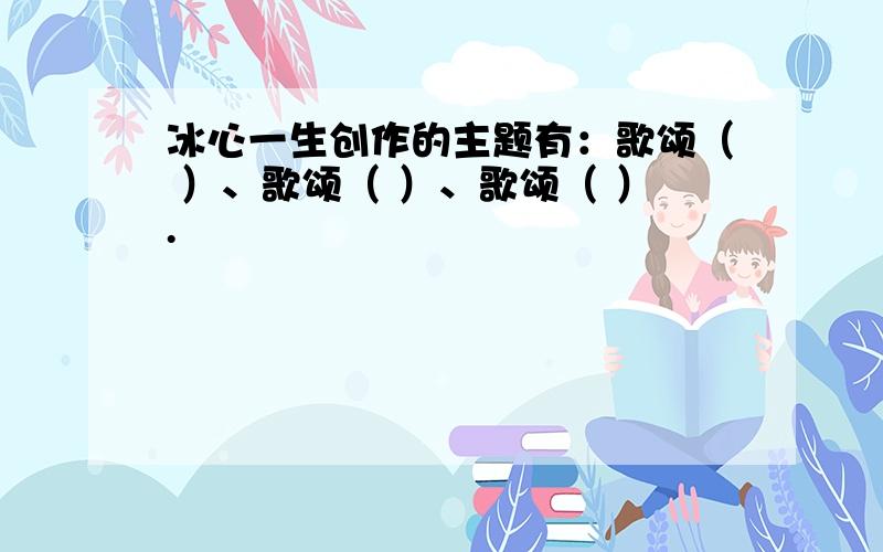 冰心一生创作的主题有：歌颂（ ）、歌颂（ ）、歌颂（ ）.