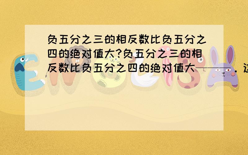 负五分之三的相反数比负五分之四的绝对值大?负五分之三的相反数比负五分之四的绝对值大———。这是一个填空题，问的应该是大多少