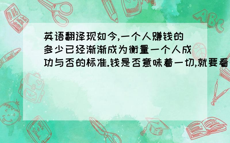 英语翻译现如今,一个人赚钱的多少已经渐渐成为衡量一个人成功与否的标准.钱是否意味着一切,就要看个人价值观的取向了.