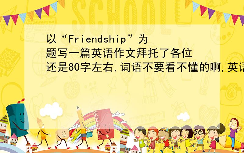 以“Friendship”为题写一篇英语作文拜托了各位 还是80字左右,词语不要看不懂的啊,英语3级水平