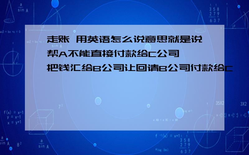 走账 用英语怎么说意思就是说帮A不能直接付款给C公司, 把钱汇给B公司让回请B公司付款给C