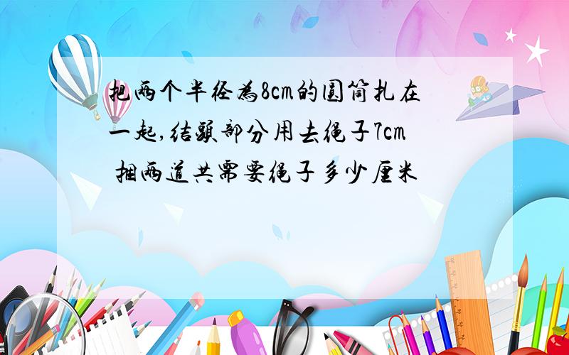 把两个半径为8cm的圆筒扎在一起,结头部分用去绳子7cm 捆两道共需要绳子多少厘米