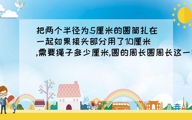 把两个半径为5厘米的圆筒扎在一起如果接头部分用了10厘米,需要绳子多少厘米,圆的周长圆周长这一类的问题