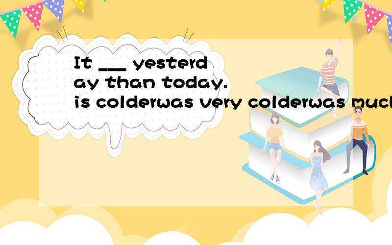 It ___ yesterday than today.is colderwas very colderwas much colderis much colder