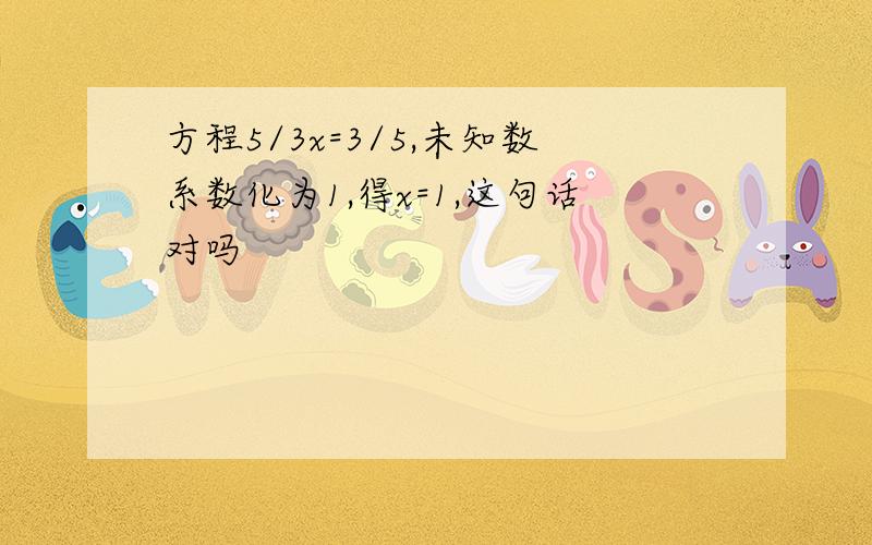 方程5/3x=3/5,未知数系数化为1,得x=1,这句话对吗