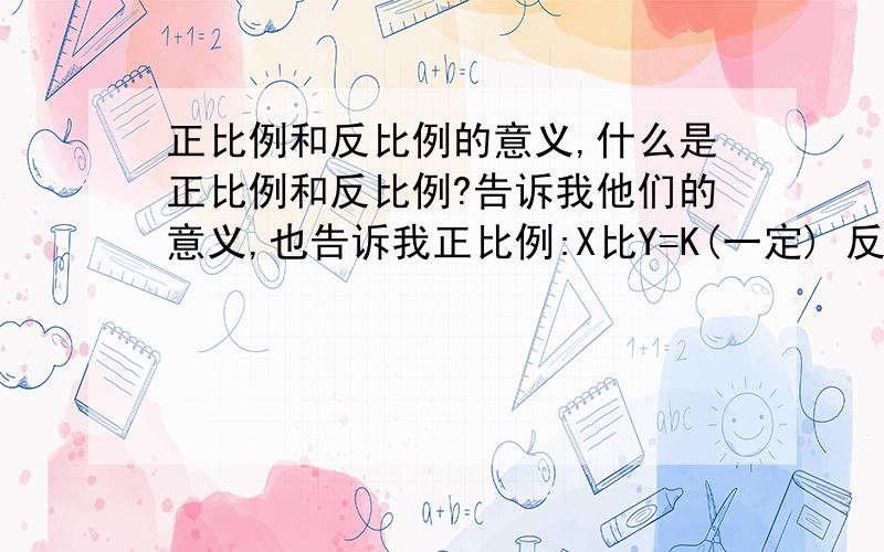 正比例和反比例的意义,什么是正比例和反比例?告诉我他们的意义,也告诉我正比例:X比Y=K(一定) 反比例:X乘Y=K(一定)这个的意思,还有K代表什么, 详细点.谢谢