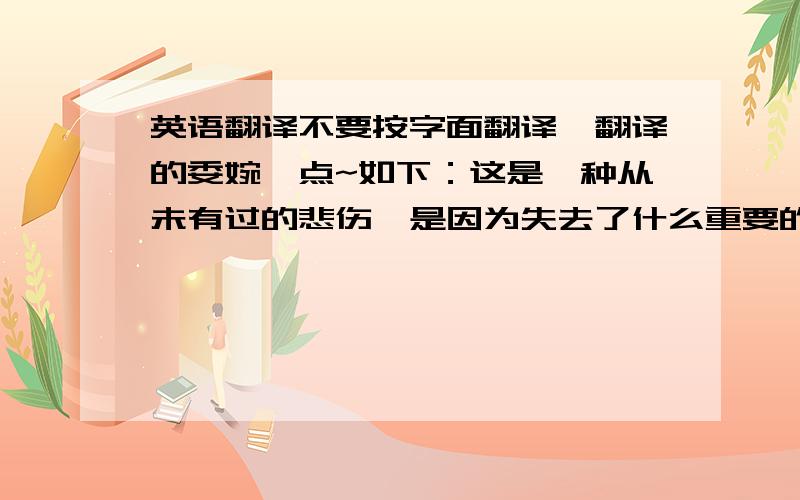 英语翻译不要按字面翻译,翻译的委婉一点~如下：这是一种从未有过的悲伤,是因为失去了什么重要的东西吧?为什么?为什么只有失去了,才明白你的重要.