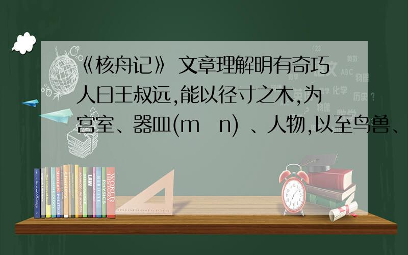 《核舟记》 文章理解明有奇巧人曰王叔远,能以径寸之木,为宫室、器皿(mǐn) 、人物,以至鸟兽、木石,罔（wǎng）不因势象形,各具情态.尝贻（yí）余核舟一,盖大苏泛赤壁云.舟首尾长约八分有