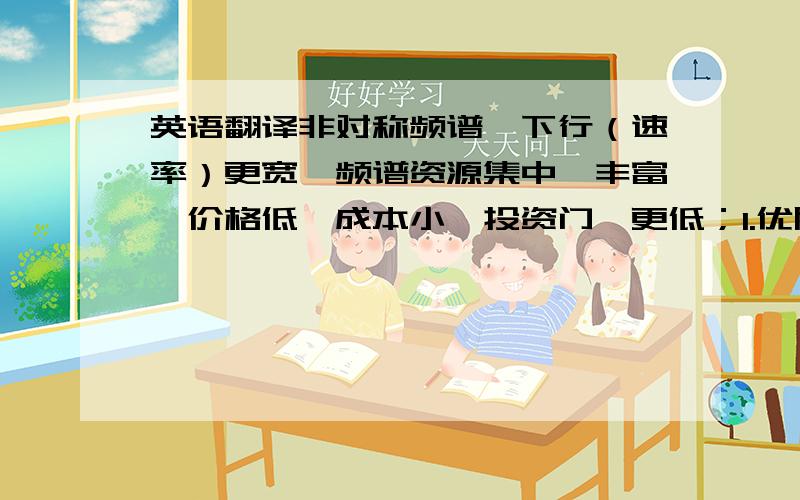 英语翻译非对称频谱、下行（速率）更宽,频谱资源集中、丰富、价格低,成本小,投资门槛更低；1.优质网络2.升级演进3.端到端能力