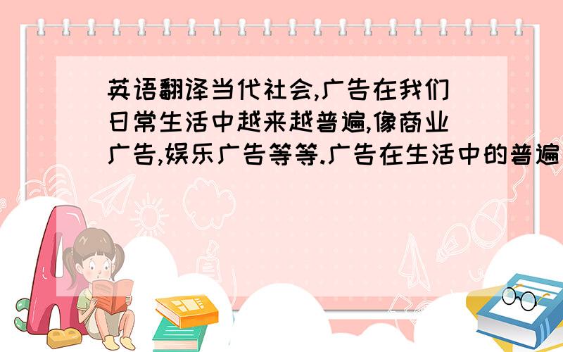 英语翻译当代社会,广告在我们日常生活中越来越普遍,像商业广告,娱乐广告等等.广告在生活中的普遍有它的好处也有它的坏处.首先,广告能吸引消费者的注意,提高消费者的购买欲,推动产品