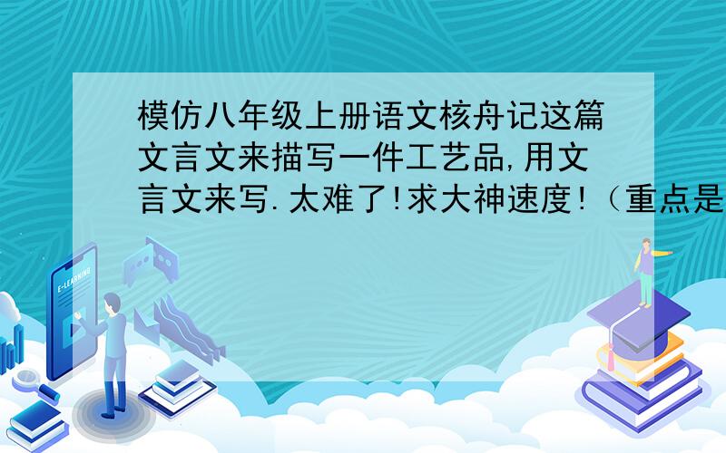 模仿八年级上册语文核舟记这篇文言文来描写一件工艺品,用文言文来写.太难了!求大神速度!（重点是要文言文,其他答案无效.）速度