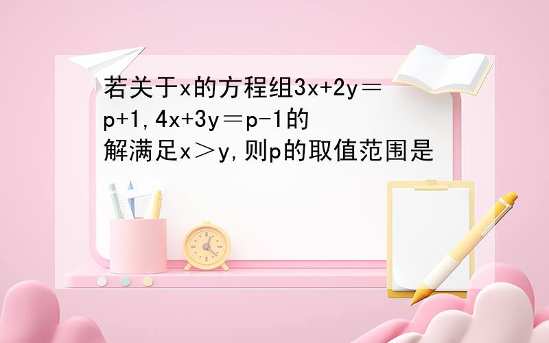若关于x的方程组3x+2y＝p+1,4x+3y＝p-1的解满足x＞y,则p的取值范围是