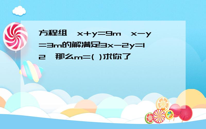 方程组{x+y=9m,x-y=3m的解满足3x-2y=12,那么m=( )求你了