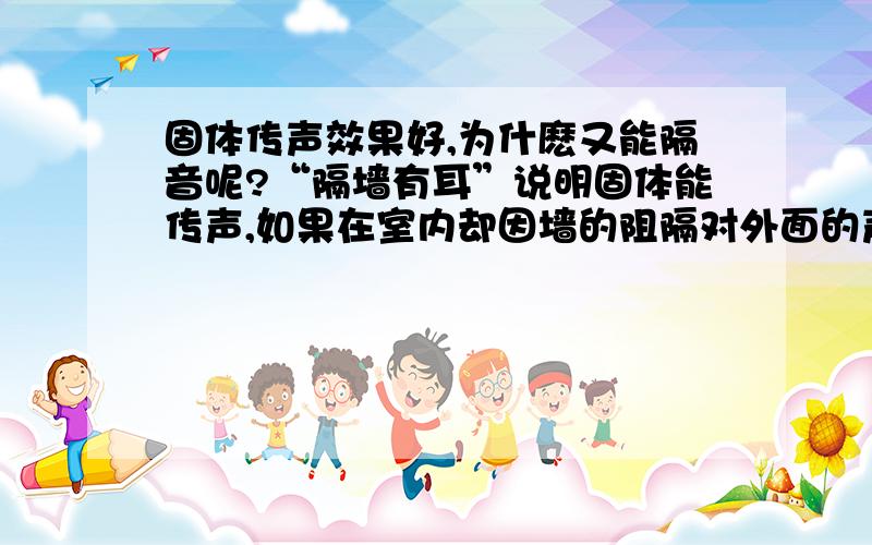 固体传声效果好,为什麽又能隔音呢?“隔墙有耳”说明固体能传声,如果在室内却因墙的阻隔对外面的声音听的不清楚,是为什麽呢?