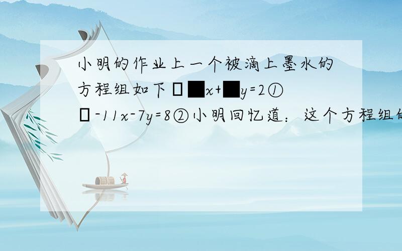 小明的作业上一个被滴上墨水的方程组如下﹛■x+■y=2①﹛-11x-7y=8②小明回忆道：这个方程组的解x=3,检小明的作业上一个被滴上墨水的方程组如下﹛■x+■y=2①﹛-11x-7y=8②小明回忆道：这个