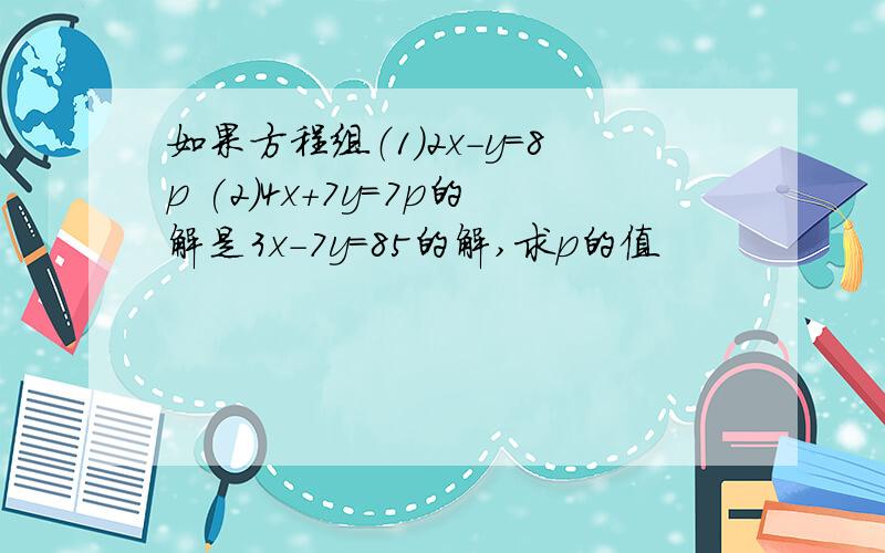 如果方程组（1）2x-y=8p (2)4x+7y=7p的解是3x-7y=85的解,求p的值