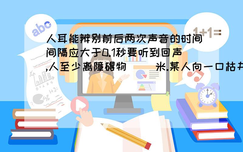 人耳能辨别前后两次声音的时间间隔应大于0.1秒要听到回声,人至少离障碍物（ ）米.某人向一口枯井中喊话,0.3秒后听到回声,则这口枯井深（ ）米人耳能辨别前后两次声音的时间间隔应大于0