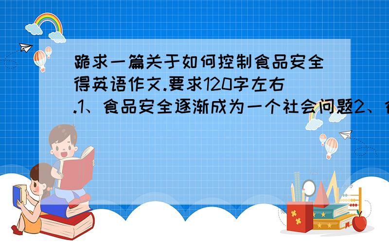 跪求一篇关于如何控制食品安全得英语作文.要求120字左右.1、食品安全逐渐成为一个社会问题2、食品得安全问题给人们和社会带来得危害3、如何解决食品安全问题.