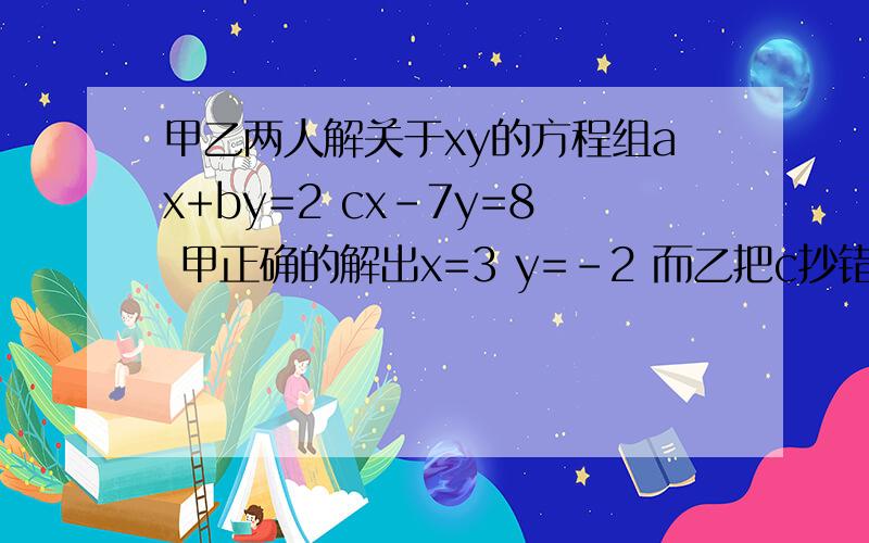 甲乙两人解关于xy的方程组ax+by=2 cx-7y=8 甲正确的解出x=3 y=-2 而乙把c抄错了,结果解得x=-2 y=2 求abc的值并求乙得c抄成了何值