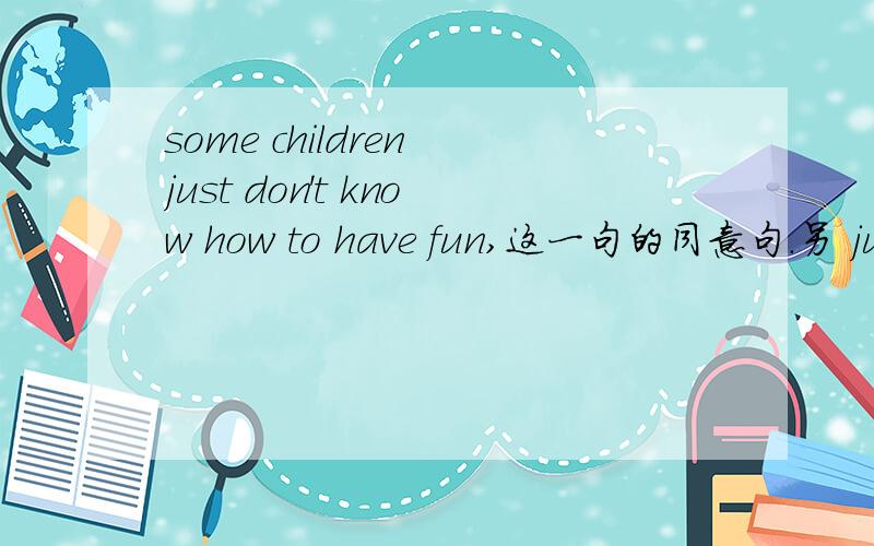 some children just don't know how to have fun,这一句的同意句.另 just怎么译谢谢