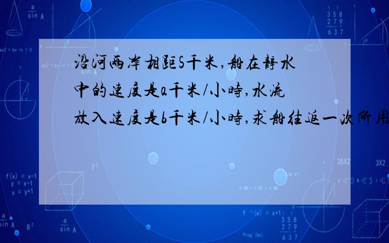 沿河两岸相距S千米,船在静水中的速度是a千米/小时,水流放入速度是b千米/小时,求船往返一次所用的时间是多少?