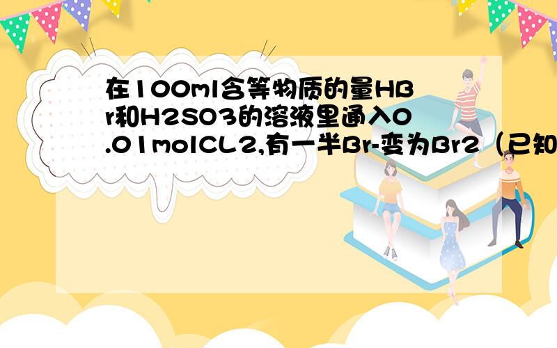 在100ml含等物质的量HBr和H2SO3的溶液里通入0.01molCL2,有一半Br-变为Br2（已知CL2,Br2能氧化H2SO3).原溶液中HBr和H2SO3的浓度都等于A,0.0075mol/L B,0.0018mol/LC,0.075mol/L D,0.08mol/L