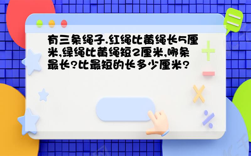 有三条绳子.红绳比黄绳长5厘米,绿绳比黄绳短2厘米,哪条最长?比最短的长多少厘米?