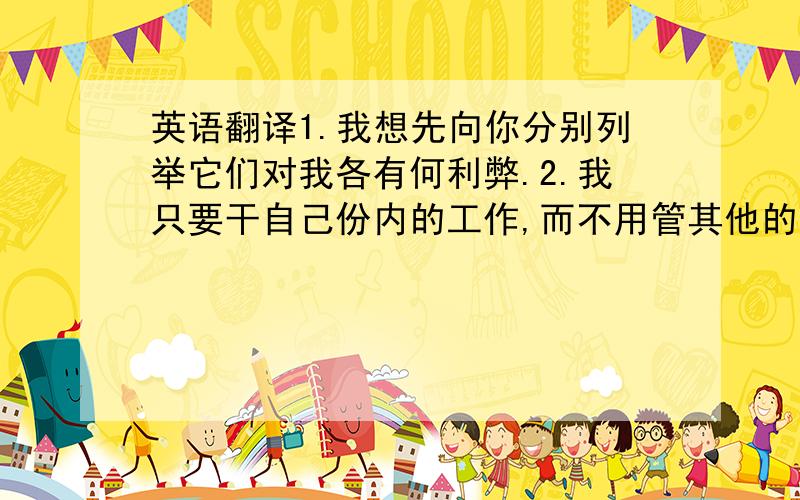 英语翻译1.我想先向你分别列举它们对我各有何利弊.2.我只要干自己份内的工作,而不用管其他的事.3.否则,我随时有被解雇的危险.这三句话如何译成英语?要人工翻译!