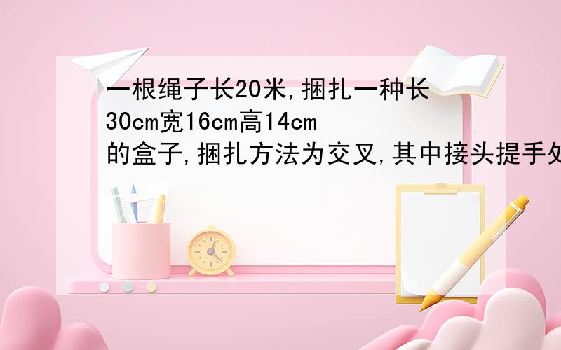 一根绳子长20米,捆扎一种长30cm宽16cm高14cm的盒子,捆扎方法为交叉,其中接头提手处为32cm.这根绳子能捆扎多少盒子?还剩多少cm?式子怎么列