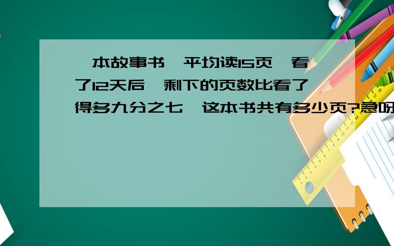 一本故事书,平均读15页,看了12天后,剩下的页数比看了得多九分之七,这本书共有多少页?急呀