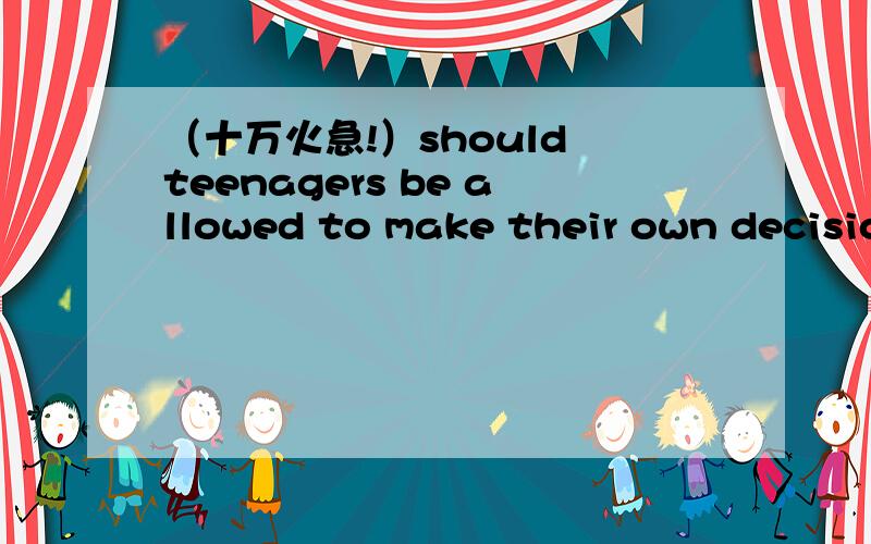 （十万火急!）should teenagers be allowed to make their own decisions我是初三的,我们班几天后要开辩论会!辩题是should teenagers be allowed to make their own decisions,我是反方!麻烦给一些辩论词,中等难度!