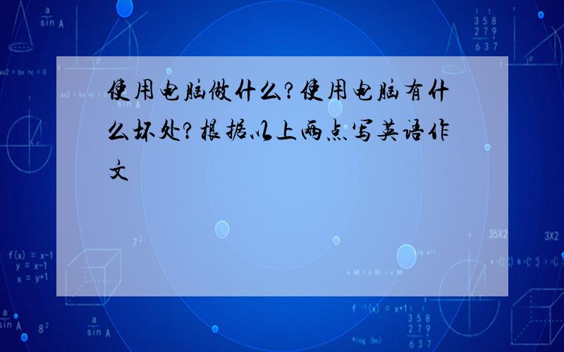 使用电脑做什么?使用电脑有什么坏处?根据以上两点写英语作文