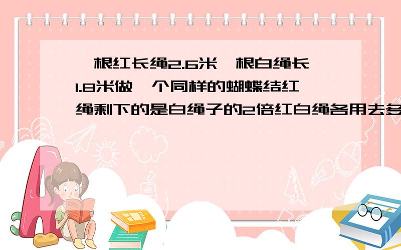 一根红长绳2.6米一根白绳长1.8米做一个同样的蝴蝶结红绳剩下的是白绳子的2倍红白绳各用去多少