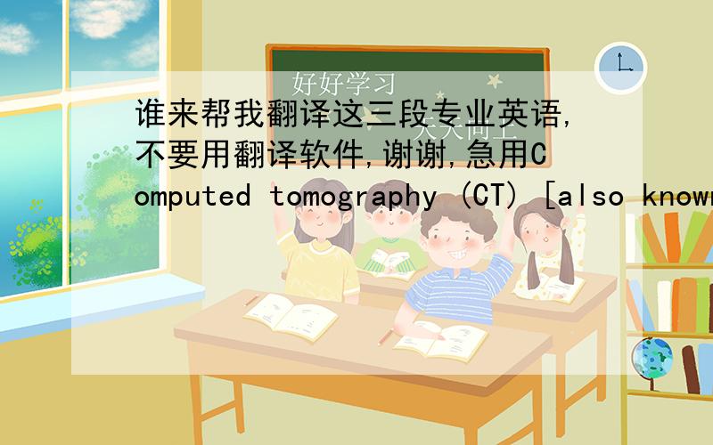 谁来帮我翻译这三段专业英语,不要用翻译软件,谢谢,急用Computed tomography (CT) [also known as computed axial tomography (CAT)]scanning involves x-rays and has been described in Chapter 15. As the x-rays passthrough the body, they