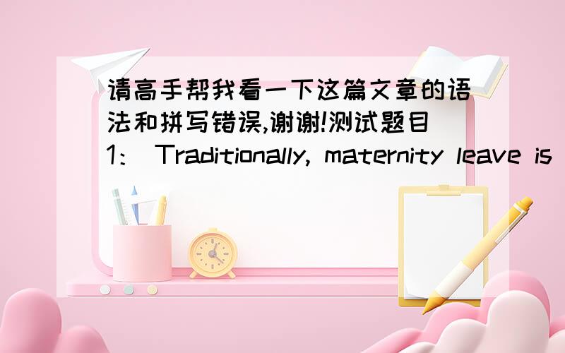 请高手帮我看一下这篇文章的语法和拼写错误,谢谢!测试题目1： Traditionally, maternity leave is a vacation given to pregnant women to make sure of the fertility safety. Giving birth to a child makes women can’t work normally,