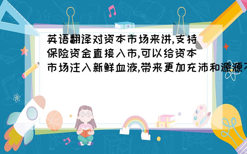 英语翻译对资本市场来讲,支持保险资金直接入市,可以给资本市场注入新鲜血液,带来更加充沛和源源不断的资金,有利于为资本市场提供长期稳定的资金支持,增强投资者的投资信心.