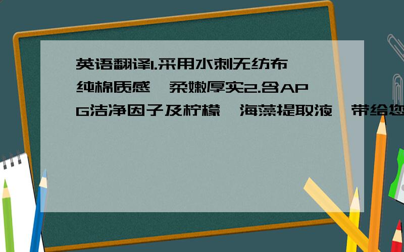 英语翻译1.采用水刺无纺布,纯棉质感,柔嫩厚实2.含APG洁净因子及柠檬,海藻提取液,带给您清爽洁净新感受3.产品纯正温和,不含酒精,并通过皮肤刺激性测试4.适用范围：适用于擦拭手,脸,皮肤等