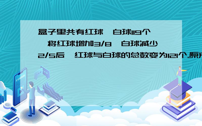 盒子里共有红球,白球119个,将红球增加3/8,白球减少2/5后,红球与白球的总数变为121个.原来盒子里有红球白球多少个?       急!需要详细解题过程