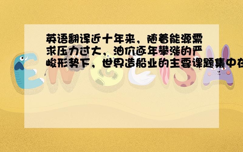 英语翻译近十年来，随着能源需求压力过大，油价逐年攀涨的严峻形势下，世界造船业的主要课题集中在节能、寻找新能源以及探索能源新的利用方法等诸方面。实质上，节能是一种最重要