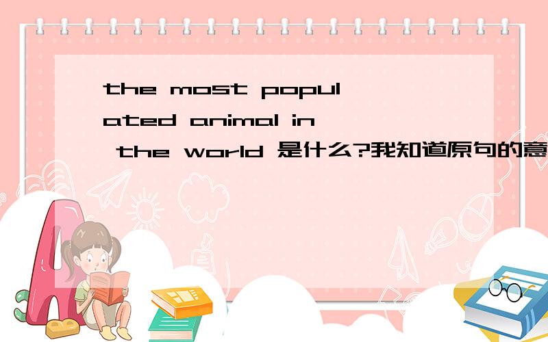 the most populated animal in the world 是什么?我知道原句的意思，请直接给出动物名称。