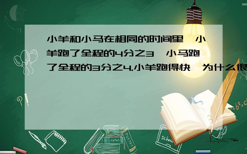 小羊和小马在相同的时间里,小羊跑了全程的4分之3,小马跑了全程的3分之4.小羊跑得快,为什么很奇怪,这道题不是算出来的,老师讲的是大的小,小的大.题绝对没有问题.