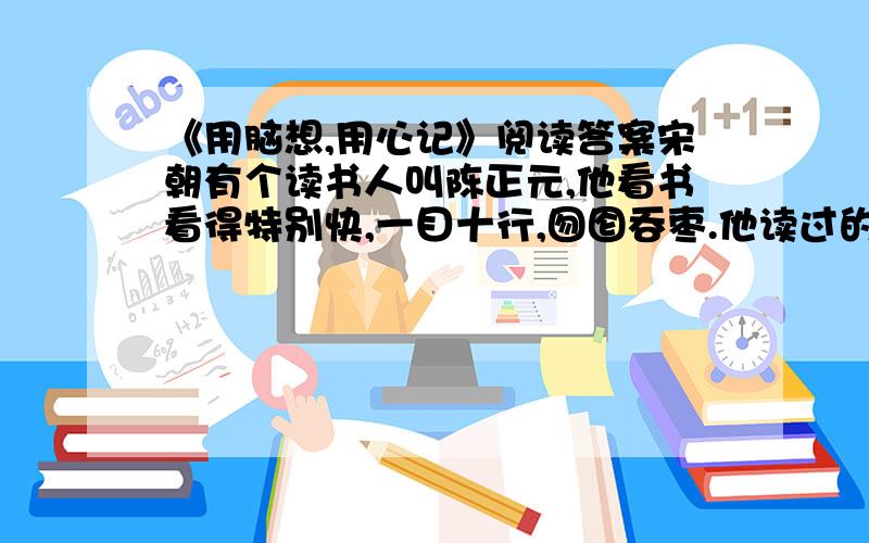 《用脑想,用心记》阅读答案宋朝有个读书人叫陈正元,他看书看得特别快,一目十行,囫囵吞枣.他读过的书一本又一本,花费了许多时间和精力,可是没有留下什么印象.这使他十分苦恼,疑心自己