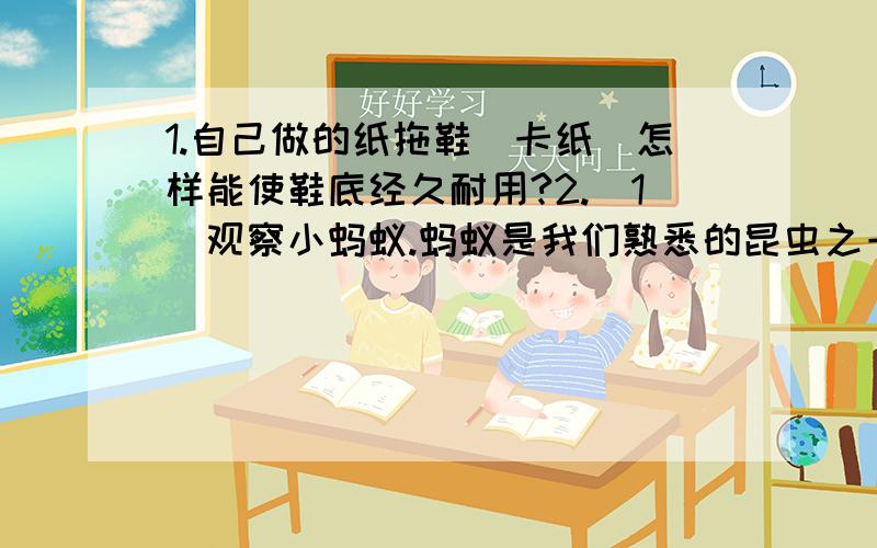 1.自己做的纸拖鞋（卡纸）怎样能使鞋底经久耐用?2.（1)观察小蚂蚁.蚂蚁是我们熟悉的昆虫之一,暑假也是研究蚂蚁的好时机.蚂蚁给人的印象是喜欢甜食.我们来做个实验,看看它们到底喜欢什