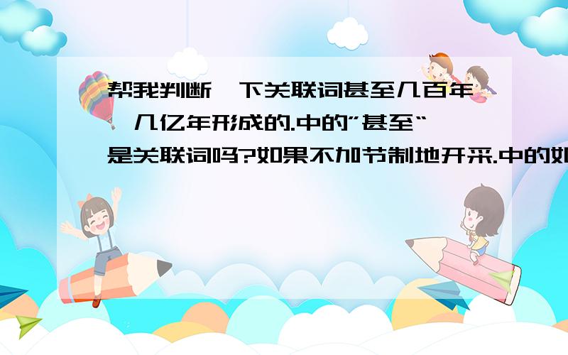 帮我判断一下关联词甚至几百年、几亿年形成的.中的”甚至“是关联词吗?如果不加节制地开采.中的如果是关联词吗?地球是不私的中的“是”是关联词吗?