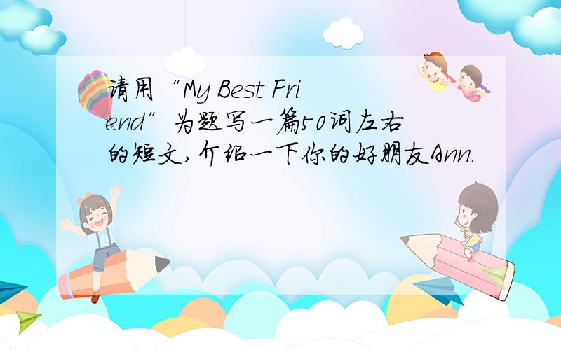 请用“My Best Friend”为题写一篇50词左右的短文,介绍一下你的好朋友Ann.