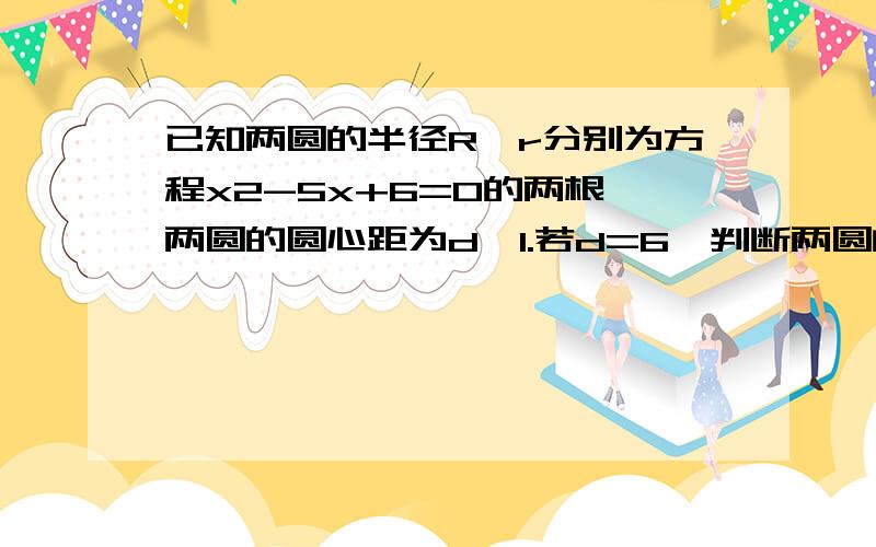 已知两圆的半径R、r分别为方程x2-5x+6=0的两根,两圆的圆心距为d,1.若d=6,判断两圆的位置关系2、若d=4,.3.d=1/2 .